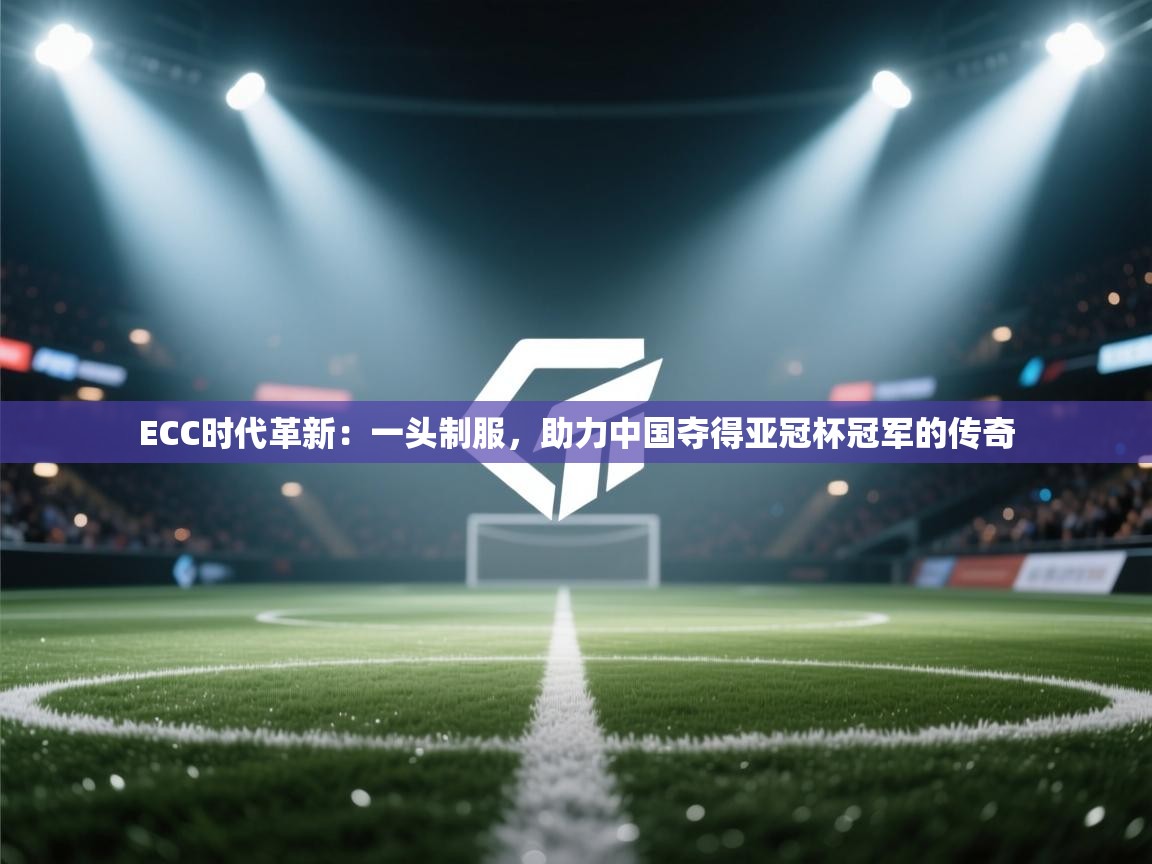 ECC时代革新：一头制服，助力中国夺得亚冠杯冠军的传奇  第2张